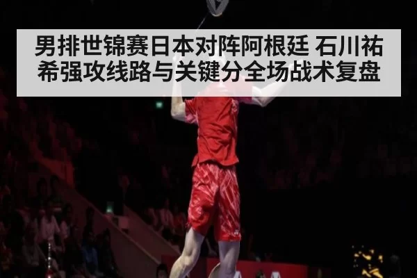 男排世锦赛日本对阵阿根廷 石川祐希强攻线路与关键分全场战术复盘